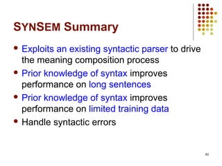 83
SYNSEM Summary
 Exploits an existing syntactic parser to drive
the meaning composition process
 Prior knowledge of syntax improves
performance on long sentences
 Prior knowledge of syntax improves
performance on limited training data
 Handle syntactic errors
 