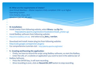III. What are the requirements of Jmeter?Java Virtual Machine – JMeter requires a fully compliant JVM 1.4 or higherOperating SystemUnix (Solaris, Linux, etc)Windows (98, NT, XP, etc)   IV. Installation:Install Jmeter from following website, select Binary- 2.4 Zip file:http://jakarta.apache.org/site/downloads/downloads_jmeter.cgiInstall Badboy software from following website:http://www.badboy.com.au/and select 2.1.2_beta_1 version. Download and install Jmeter plug-ins from following website:http://code.google.com/p/jmeter-plugins/For comprehensive tutorials visit:  http://jakarta.apache.org/jmeter/ V.  Creating and Running the application:Firstly, we have to record the script using Badboy software, so start the Badboy.Enter the URL of  a website or application you want to test in the address bar of Badboy Software.Press the ENTER key, it will start recording.Once recording is over, click on Record On /Off button to stop recording. 