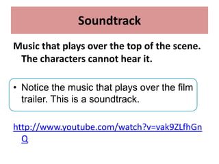 Soundtrack
Music that plays over the top of the scene.
The characters cannot hear it.
• Notice the music that plays over the film
trailer. This is a soundtrack.
http://www.youtube.com/watch?v=vak9ZLfhGn
Q
 