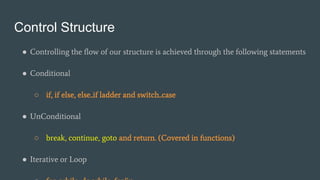 Control Structure
● Controlling the flow of our structure is achieved through the following statements
● Conditional
○ if, if else, else..if ladder and switch..case
● UnConditional
○ break, continue, goto and return. (Covered in functions)
● Iterative or Loop
 