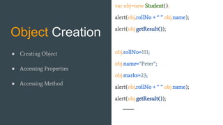 Object Creation
var obj=new Student();
alert(obj.rollNo + “ ” obj.name);
alert(obj.getResult());
obj.rollNo=111;
obj.name=”Peter”;
obj.marks=23;
alert(obj.rollNo + “ ” obj.name);
alert(obj.getResult());
● Creating Object
● Accessing Properties
● Accessing Method
 
