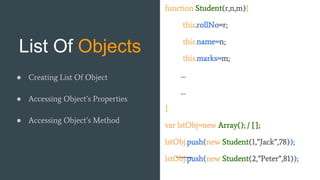 List Of Objects
function Student(r,n,m){
this.rollNo=r;
this.name=n;
this.marks=m;
…
…
}
var lstObj=new Array(); / [];
lstObj.push(new Student(1,”Jack”,78));
lstObj.push(new Student(2,”Peter”,81));
● Creating List Of Object
● Accessing Object’s Properties
● Accessing Object’s Method
 
