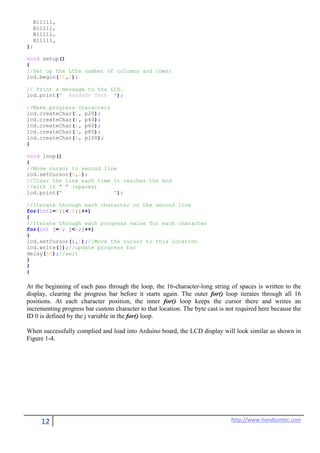 12 http://www.handsontec.com
B11111,
B11111,
B11111,
B11111,
};
void setup()
{
//Set up the LCDs number of columns and rows:
lcd.begin(16,2);
// Print a message to the LCD.
lcd.print(" HandsOn Tech ");
//Make progress characters
lcd.createChar(0, p20);
lcd.createChar(1, p40);
lcd.createChar(2, p60);
lcd.createChar(3, p80);
lcd.createChar(4, p100);
}
void loop()
{
//Move cursor to second line
lcd.setCursor(0,1);
//Clear the line each time it reaches the end
//with 16 " " (spaces)
lcd.print(" ");
//Iterate through each character on the second line
for(inti=0;i<16;i++)
{
//Iterate through each progress value for each character
for(int j=0; j<5;j++)
{
lcd.setCursor(i,1);//Move the cursor to this location
lcd.write(j);//update progress bar
delay(60);//wait
}
}
}
At the beginning of each pass through the loop, the 16-character-long string of spaces is written to the
display, clearing the progress bar before it starts again. The outer for() loop iterates through all 16
positions. At each character position, the inner for() loop keeps the cursor there and writes an
incrementing progress bar custom character to that location. The byte cast is not required here because the
ID 0 is defined by the j variable in the for() loop.
When successfully complied and load into Arduino board, the LCD display will look similar as shown in
Figure 1-4.
 