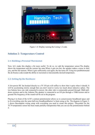 13 http://www.handsontec.com
Figure 1-4: Display running the Listing 1.2 code.
Solution 2: Temperature Control
2.1: Building a Personal Thermostat
Now, let’s make this display a bit more useful. To do so, we add the temperature sensor.The display
shows the temperature and the current fan state.When it gets too hot, the speaker makes a noise to alert
you, and the fan turnson. When it gets sufficiently cool again, the fan turns off. Using two pushbuttonsand
the de-bounce code,weadd the ability to increment or decrementhe desired temperature.
2.2: Setting Up the Hardware
A low-power DC fan hooked directly to a 5V I/O pin will suffice to show that it spins when it should. It
will be accelerating slowly enough that you don’t need to worry too much about inductive spikes. The
two buttons have one side connected to power; the other side is connectedto ground through 10kΩ pull-
down resistors and to the Arduino.The speaker is connected to an I/O pin through a 150Ω resistor and to
ground.The frequency of the sound will be set in the program.
Placing it in front of the LCD’s contrast potentiometer allows us to conservesome breadboard space and
to fit everything onto the same half-size breadboardthatwe’ve been using so far. The diagram in Figure 2-
1 shows thecomplete wiring setup with everything you need to create this project. Thesymbol for the
TC74 temperature sensor has been made partially transparentso that you can see the potentiometer behind
it.
 