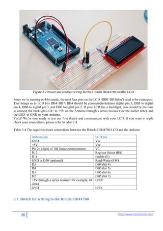 26 http://www.handsontec.com
Figure 3.2 Power and contrast wiring for the Hitachi HD44780 parallel LCD
Since we’re running in 4-bit mode, the next four pins on the LCD (DB0–DB3)don’t need to be connected.
That brings us to LCD bits DB4–DB7: DB4 should be connectedtoArduino digital pin 5, DB5 to digital
pin 4, DB6 to digital pin 3, and DB7 todigital pin 2. If your LCD has a backlight, now would be the time
to connect the backlightLED+ to +5V on the Arduino through a series resistor (see the earlier note), and
the LED- to GND on your Arduino.
Voilà! We’re now ready to test our first sketch and communicate with your LCD. If you want to triple
check your connections, please refer to table 3.4.
Table 3.4 The required circuit connections between the Hitachi HD44780 LCD and the Arduino
Arduino pin LCD pin
GND Vss
+5V Vcc
Pin 2 (wiper) of 10k linear potentiometer V0
D12 Register Select (RS)
D11 Enable (E)
GND or D10 (optional) Read/Write (RW)
D5 DB4 (bit 4)
D4 DB5 (bit 5)
D3 DB5 (bit 6)
D2 DB5 (bit 7)
+5V through a series resistor (for example, 68
ohm)
LED+
GND LED-
3.7: Sketch for writing to the Hitachi HD44780
 