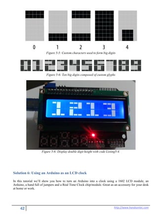 42 http://www.handsontec.com
Figure 5-5: Custom characters used to form big digits
Figure 5-6: Ten big digits composed of custom glyphs
Figure 5-6: Display double digit height with code Listing5-4.
Solution 6: Using an Arduino as an LCD clock
In this tutorial we’ll show you how to turn an Arduino into a clock using a 1602 LCD module, an
Arduino, a hand full of jumpers and a Real Time Clock chip/module. Great as an accessory for your desk
at home or work.
 