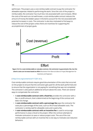 well known. The project uses a cost-reimbursable contract to pay the contractor for
allowable expenses related to performing the work. Since the cost of the project is
reimbursable, the contractor has much less risk associated with cost increases. When
the costs of the work are not well known, a cost-reimbursable contract reduces the
amount of money the bidders place in the bid to account for the risk associated with
potential increases in costs. The contractor is also less motivated to find ways to
reduce the cost of the project unless there are incentives for supporting the
accomplishment of project goals.
Figure 13.3 In a cost-reimbursable or cost-plus contract, the contractor is guaranteed a fee, but the
client’s costs can increase based on effort Illustration from Barron & Barron Project Management for
Scientists and Engineers
( http://cnx.org/content/col11120/1.4/ ) .
Cost-reimbursable contracts require good documentation of the costs that occurred
on the project to ensure that the contractor gets paid for all the work performed and
to ensure that the organization is not paying for something that was not completed.
The contractor is also paid an additional amount above the costs. There are several
ways to compensate the contractor.
• A cost-reimbursable contract with a fixed fee provides the contractor with a
fee, or profit amount, that is determined at the beginning of the contract and
does not change.
• A cost-reimbursable contract with a percentage fee pays the contractor for
costs plus a percentage of the costs, such as 5% of total allowable costs. The
contractor is reimbursed for allowable costs and is paid a fee.
• A cost-reimbursable contract with an incentive fee is used to encourage
performance in areas critical to the project. Often the contract attempts to
motivate contractors to save or reduce project costs. The use of the cost
reimbursable contract with an incentive fee is one way to motivate cost-reduction
behaviors.
188
 