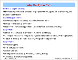 Why Use Python? (1)
Python is object­oriented
 Structure supports such concepts as polymorphism, operation overloading, and 
multiple inheritance
It's free (open source)
 Downloading and installing Python is free and easy
 Source code is easily accessible
 Free doesn't mean unsupported!  Online Python community is huge
It's portable
 Python runs virtually every major platform used today
 As long as you have a compatible Python interpreter installed, Python programs 
will run in exactly the same manner, irrespective of platform
It's powerful
 Dynamic typing
 Built­in types and tools
 Library utilities
 Third party utilities (e.g. Numeric, NumPy, SciPy)
 Automatic memory management
 Sven Chilton, 2007                                       A Brief Python Tutorial 3
 