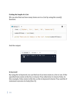 111
Getting the length of a List
We can also find out how many items are in a List by using the count()
function:
And the output:
in keyword
By using the in keyword, we can find out if an item exists in a list or not. If the
specified item exists in the list, it returns True otherwise it returns False. In
this example, False exists in the list, so the in keyword returns True and the if
statement executes its body (line 4):
 