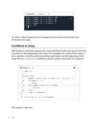 142
So, when a Break happens, the Loop ignores the remained iterations and
terminates the Loop.
Continue a Loop
The Continue statement ignores the remained block code and returns the loop
execution to the beginning of the loop. For example, let’s check if the value is
not a number, ends the current iteration and returns to the beginning of the
loop. We use isnumeric() method to check if all the characters are numeric:
The output is like this:
 
