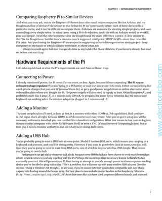 Chapter 1 ■ Introducing the Raspberry Pi
7
Comparing Raspberry Pi to Similar Devices
And what, you may ask, makes the Raspberry Pi better than other small microcomputers like the Arduino and the
Beagleboard line of devices? The answer to that is that the Pi isn’t necessarily better; each of these devices fills a
particular niche, and it can be difficult to compare them. Arduinos are awesome for creating simple projects, and even
controlling a very simple robot. In many cases, using a Pi to do what you could do with an Arduino would be overkill,
pure and simple. As for the other computers like the Beagleboard, the main difference is price. A close relative to
the Pi is the Beaglebone, but the Bone’s manufacturer’s suggested retail price (MSRP) is $89—more than twice the
Pi’s price. And purchasing the Raspberry Pi means you’re supporting a charitable organization aiming to put cheap
computers in the hands of schoolchildren worldwide, so there’s that, too.
I think you would agree that now is as good a time as any to take the Pi out of its box, if you haven’t already. Just read
on before you start it up.
Hardware Requirements of the Pi
Let’s take a quick look at what the Pi’s requirements are, and then we’ll start it up.
Connecting to Power
I already mentioned power; the Pi needs 5V—no more, no less. Again, because it bears repeating: The Pi has no
onboard voltage regulator! You can’t plug in a 9V battery or wall wart and expect it to work. Either use something like
a cell-phone charger that puts out 5V (most of them do), or get a good power supply from an online electronics store
or from the place where you bought the Pi. The power supply will also need to supply at least 500 milliamps (mA), and
preferably more like 1 amp (A). If it sources only 500 mA, be prepared for some funky behavior, like the mouse and
keyboard not working when the wireless adapter is plugged in. I recommend 1A.
Adding a Monitor
The next peripheral you’ll need, at least at first, is a monitor with either HDMI or DVI capabilities. If all you have
is DVI input, that’s all right, because HDMI-to-DVI converters are everywhere. After you’ve got it set up and all the
necessary software is installed, you can run the Pi in a headless configuration. What that means is that you can log into
it from another computer with either SSH (Secure Shell) or even a VNC (Virtual Network Computing) client. But at
first, you’ll need a monitor so that you can see what you’re doing. Baby steps.
Adding a USB Hub
You’re probably going to want a USB hub at some point. Model B has two USB ports, which means you can plug in a
keyboard and a mouse, and you’ll be sitting pretty. However, if you want to go wireless (and at some point you will,
trust me), you’re going to need at least three USB ports, one of which is for your wireless USB dongle. That means
you’re going to need a hub.
Performance can get sticky when you add a hub, because some USB hubs have been shown to work much better than
others when it comes to working together with the Pi. Perhaps the most important necessary feature is that the hub is
externally powered; this will prevent your Pi from having to attempt to provide enough power to whatever power-sucking
device you’ve decided to plug in that day. This is a problem that will come up with your wireless USB adapter. (See the
section “Using a Wireless USB Dongle.”) In any case, if you’re unsure whether your hub is compatible and don’t have
a spare hub floating around the house to try, the best place to research the matter is often in the Raspberry Pi forums
(http://www.raspberrypi.org/phpBB3). It’s here that users like you have tried umpteen different brands and reported
www.electronicbo.com
 