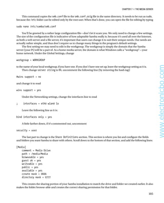 Chapter 7 ■ The Media Server
105
This command copies the smb.conf file to the smb.conf.orig file in the same directory. It needs to be run as sudo,
because the /etc folder can be edited only by the root user. When that’s done, you can open the file for editing by typing
 
sudo nano /etc/samba/smb.conf
 
You’ll be greeted by a rather large configuration file—don’t let it scare you. We only need to change a few settings.
The size of the configuration file is indicative of how adaptable Samba really is; because it’s used all over the Internet,
as both a web server and a file server, it’s important that users can change it to suit their unique needs. Our needs are
actually rather simple, and thus don’t require us to change many things in the program’s default settings.
The first setting we may need to edit is the workgroup. The workgroup is simply the domain that the Samba
server (your Pi) will be a part of. As a home media server, the domain is what Windows calls a “workgroup”—your
home network. Under the Global Settings, change
 
workgroup = WORKGROUP
 
to the name of your local workgroup, if you have one. If you don’t have one set up, leave the workgroup setting as it is.
Then change server string to %h, uncomment the following line (by removing the hash tag):
 
#wins support = no
 
and change it to read
 
wins support = yes
 
Under the Networking settings, change the interfaces line to read
 
; interfaces = eth0 wlan0 lo
 
Leave the following line as it is:
 
bind interfaces only = yes
 
A little farther down, if it’s commented out, uncomment
 
security = user
 
The last part to change is the Share Definitions section. This section is where you list and configure the fields
and folders you want Samba to share with others. Scroll down to the bottom of that section, and add the following lines:
 
[Media]
comment = Media Drive
path = /media/Media
browseable = yes
guest ok = yes
writeable = yes
public = yes
available = yes
create mask = 0666
directory mask = 0777
 
This creates the sharing portion of your Samba installation to match the drive and folder we created earlier. It also
makes the folder browse-able and creates the correct sharing permission for that folder.
www.electronicbo.com
 