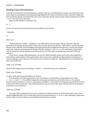 Chapter 7 ■ The Media Server
106
Setting Linux Permissions
Linux file permissions are an interesting beast, and they could use some illumination, because you’re bound to come
across them in some fashion in your travels through Raspberry Pi country in the land of Linux. Each file or folder has
three permission groups associated with it: the owner, the group, and the all users group. Those permissions are either
r, w, or x, for read, write, and execute.
When you list the files in a directory with
 
ls -l
 
you can see that each item in the directory is preceded by a line like this
 
-rwxrwxrwx
 
or
 
drwsr-xr-x
 
The first character is either a – (hyphen) or a d, which tells you that it’s either a file or a directory. Next the
permissions are listed in groups of three, in the order of owner, group, and all users. A file listed as -rwxrwxrwx means
that the owner of the file, users belonging to the group that has been assigned to that directory, and all users all have
read, write, and execute permissions to that file. If the file is listed as -rwxr-xr-x, on the other hand, it means that
only the owner has write permissions (can write and save to it.) The other two groups may only read the file and
execute it.
If you need to change a file’s permissions, you use the chmod command, which can be done either explicitly or
with a binary representation of those permissions. If you want to do it explicitly, the flags used for each group are u
(owner), g (group), and o (all users.) For instance, if you wanted to change the -rwxrwxrwx file to be read only for all
users, you would enter
 
chmod o-wx filename
 
which would change its directory listing to -rwxrwxr--. To do the reverse, you would enter
 
chmod o+wx filename
 
to restore write and execute permissions for all users.
If you’d prefer to use binary permissions, you can do that as well. Basically, each permission has a value;
r = 4, w = 2, and x = 1. You add the integers for each group’s permissions, and set them that way. So a group’s
rwx permissions would be a 7, and an r-x permission would be a 5. You need to set each group’s permissions if you do
it that way; if a file currently has -rwxrwxrwx permissions, and you want to take away write permissions for the group
and all users, you would enter
 
chmod 755 filename
 
It can get a little confusing, but once you’ve worked a bit with permissions, it will all make perfect sense. In our
Samba configuration file, you’ve set the mask and directory permissions to -r-xr-xr-x and -rwxrwxrwx, respectively,
which is what we need in order to stream all files in that directory to clients.
 