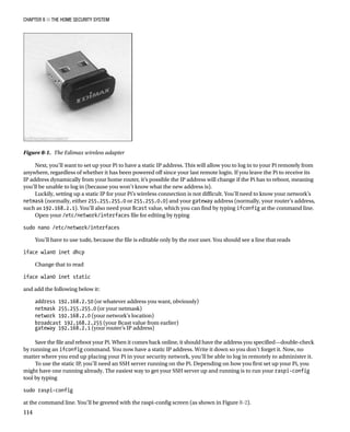 Chapter 8 ■ The Home Security System
114
Next, you’ll want to set up your Pi to have a static IP address. This will allow you to log in to your Pi remotely from
anywhere, regardless of whether it has been powered off since your last remote login. If you leave the Pi to receive its
IP address dynamically from your home router, it’s possible the IP address will change if the Pi has to reboot, meaning
you’ll be unable to log in (because you won’t know what the new address is).
Luckily, setting up a static IP for your Pi’s wireless connection is not difficult. You’ll need to know your network’s
netmask (normally, either 255.255.255.0 or 255.255.0.0) and your gateway address (normally, your router’s address,
such as 192.168.2.1). You’ll also need your Bcast value, which you can find by typing ifconfig at the command line.
Open your /etc/network/interfaces file for editing by typing
 
sudo nano /etc/network/interfaces
 
You’ll have to use sudo, because the file is editable only by the root user. You should see a line that reads
 
iface wlan0 inet dhcp
 
Change that to read
 
iface wlan0 inet static
 
and add the following below it:
address 192.168.2.50 (or whatever address you want, obviously)
netmask 255.255.255.0 (or your netmask)
network 192.168.2.0 (your network’s location)
broadcast 192.168.2.255 (your Bcast value from earlier)
gateway 192.168.2.1 (your router’s IP address)
Save the file and reboot your Pi. When it comes back online, it should have the address you specified—double-check
by running an ifconfig command. You now have a static IP address. Write it down so you don’t forget it. Now, no
matter where you end up placing your Pi in your security network, you’ll be able to log in remotely to administer it.
To use the static IP, you’ll need an SSH server running on the Pi. Depending on how you first set up your Pi, you
might have one running already. The easiest way to get your SSH server up and running is to run your raspi-config
tool by typing
 
sudo raspi-config
 
at the command line. You’ll be greeted with the raspi-config screen (as shown in Figure 8-2).
Figure 8-1.  The Edimax wireless adapter
 