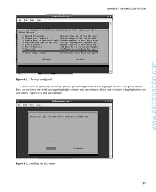 Chapter 8 ■ The Home Security System
115
Figure 8-2.  The raspi-config tool
Cursor down to option #8, Advanced Options, press the right arrow key to highlight Select, and press Return.
Then cursor down to #4 SSH, and again highlight Select and press Return. Make sure Enable is highlighted on the
next screen (Figure 8-3), and press Return.
Figure 8-3.  Enabling the SSH server
www.electronicbo.com
 