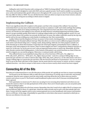 Chapter 8 ■ The Home Security System
124
Calling the send_text() function with a string such as “OMG I’m being robbed!” will send you a text message.
Obviously, this code is designed to work with ATT, and uses a gmail account. You’ll need to modify it as necessary for
your carrier and email provider. gmail’s smtp access is through port 587, as you can see in line 9 in the preceding code;
this may differ for Yahoo or MSN. You can call this function when you detect an input at any of your sensors, and you
can even adjust the string sent according to which sensor is tripped.
Implementing the Callback
There’s one significant idea left to explore in this project, and that is the concept of the callback. You may have
noticed that there’s no easy way to check each switch; you have to continue to “poll” each switch and hope that nothing
unusual happens while you’re doing something else. Not a big deal if you have only three or four switches and
sensors, but should you start adding to your network, the delay between something happening and being notified
about it can get unwieldy quickly; limit switch #2 could get tripped while you’re checking magnetic sensor #16, and
you won’t know about it for another two seconds. By that time, of course, the robber could have snuck by the trip wire
and be well on his way to killing your entire family or stealing your Star Wars memorabilia.
Luckily, Python (and the Raspberry Pi) have an answer to that switch-checking problem. It’s embedded in the
RPi.GPIO library: the threaded callback interrupt. What this allows us to do is to start a different program thread for
each switch. Each thread will go into a “waiting” mode, doing nothing, while the rest of the program (and the rest
of the threads) go on about their business. If and when the switch gets tripped, it immediately issues a callback, or
interrupt, to the main program to let it know (“Hey! I’ve been tripped over here!”) and performs whatever function we
want it to. In this way, we can be sure we won’t miss an important button press or switch trip. Meanwhile, all of the
other threads continue their holding pattern. At the bottom of this pattern, one switch functions as a base; if that one
switch is tripped, you can end the program. Otherwise, it continues inside a while loop.
This callback feature is accomplished using either one of two functions: GPIO.wait_for_edge() or
GPIO.add_event_detect(). GPIO.wait_for_edge() does just that—waits for a rising or falling edge on any
particular pin and then acts when it detects that edge. GPIO.add_event_detect(), on the other hand, waits for a
rising or falling edge on a particular pin and then calls the function declared in its parameters. You can see them
both in use in the final code later in this chapter. Just be aware that for each sensor or switch, we have a unique
callback function—one that is unique to that sensor so that we know exactly which switch has been tripped.
Connecting All of the Bits
Now that we’ve determined how to use all of the pieces of this puzzle, let’s quickly go over how to connect everything.
You’ll need to use the Ethernet cable to make all of your connections; it’s strong, easy to work with, and (mostly)
waterproof. Strip the outer casing to reach the wires inside, and chop all but the two or three wires you need to
connect each sensor to your Pi. You’ll need a small breadboard to place next to the Pi, because everything should
share a ground.
Find a good place to mount your Pi, where you can plug it in (no worrying about batteries) and where you can
mount the camera so that it can take good pictures of the action. Once you’ve found a place, you can use poster putty
to hold everything in place.
Finally, find good places for all of your sensors. Remember, they don’t need to be in sight of the Pi: as long as you
can run Ethernet cable to them, it’s a good spot. Attach the cables securely and in such a way that nobody trips over
them. Connect all of the negative wires to your common ground row on your breadboard, and connect each positive
wire to a GPIO pin. At this stage, it’d probably be a good idea to write down what sensor is attached to which pin so
that you can reference it in your code.
 