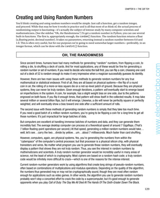 Chapter 9 ■ The Cat Toy
129
Creating and Using Random Numbers
You’d think creating and using random numbers would be simple. Just call a function, get a random integer,
and proceed. While that may be how it works in practice and is all that most of us think of, the actual process of
randomizing output is fascinating—it’s actually the subject of intense study by many computer scientists and
mathematicians. (See the sidebar “Oh, the Randomness.”) To get a random number in Python, you can use several
built-in functions. The first is, appropriately enough, the random() function. The random function returns a float
(a floating point, decimal number). It takes no parameters, returning instead a random number between 0.0 and
1.0. This is often very useful, but for our purposes we’re going to need somewhat larger numbers—preferably, in an
integer format, which can be done with the randint() function.
OH, THE RANDOMNESS
Since ancient times, humans have had many methods for generating “random” numbers, from flipping a coin, to
rolling a die, to shuffling a deck of cards. And for most applications, any of these would be fine for generating a
random number or set of numbers. If you need to decide who kicks the ball first, you can flip a coin; choosing one card
out of a deck of 52 is random enough to make it very impressive when a magician successfully guesses its identity.
However, there are two main issues with using these methods to generate random numbers for any true
mathematical or statistical endeavor. First of all, they are all based on physical systems—the flip of a round
coin in air, the rolling of a more-or-less square die on a not-so-level patch of ground. Because they are physical
systems, they can never be truly random. Given enough iterations, a pattern will eventually start to emerge based
on imperfections in the system. A coin, for example, has a slight weight bias on one side, due to the patterns
engraved on both faces. If you flip it enough times, that pattern will show itself in the collected results. It may take
several million or several billion flips, but it will emerge. Likewise, a die will never be perfectly square or perfectly
weighted, and will eventually show a bias toward one side after a sufficient amount of rolls.
The second issue with these methods of generating random numbers is simply that they take too much time.
If you need a good batch of a million random numbers, you’re going to be flipping a coin for a long time to get all
those numbers. It’s just impractical for large batches of data.
But computers are excellent at handling immense batches of numbers and data, and they can generate them
incredibly fast. The average desktop computer can process at a theoretical speed of around 7 Gigaflops. (That’s
7 billion floating-point operations per second.) At that speed, generating a million random numbers would take…
well, let’s see…carry the two…divide by yellow…um…about 7 milliseconds. Much faster than card shuffling.
However, computers, again, are physical systems. Yes, you’re generating the numbers from within the
“cyberspace” of the computer’s central processor, but that processor is a physical silicon chip, with physical
transistors and wires. No matter what program you use to generate those random numbers, they will eventually
display a pattern that shows they are not truly random. Thus, you see the interest in random numbers by
mathematicians and scientists. A truly random number generator would be incredibly useful in many areas of
science, not the least of which is cryptography. Most ciphers are based on a random hash code; a truly random
code would be infinitely more difficult to crack—which is one of the reasons for the intense interest.
Current random-number generators work by using algorithms that create long strings of pseudo-random numbers,
often based on combinations of multiplications and modulus operations. Depending on the quality of the algorithm,
the numbers thus generated may or may not be cryptographically sound, though they are most often random
enough for applications such as video games. In other words, the algorithm you use to generate random numbers
probably won’t stop a concerted effort to crack the code by a supercomputer, but it’s good enough to generate
opponents when you play Call of Duty: The Day We All Died At The Hands Of The Sixth-Grader Down The Block.
www.electronicbo.com
 