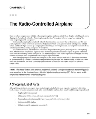 145
Chapter 10
The Radio-Controlled Airplane
Many of us have long dreamed of flight—of soaring through the air, free as a bird. Or, as the pilot John Magee Jr. put it,
slipping the “surly bonds of Earth. . .,” dancing through the skies “on laughter-silvered wings,” and topping “the
wind-swept heights with easy grace.”
Unfortunately, slipping the surly bonds of Earth often takes time and money that we don’t have, and this may
partly explain the advent of the radio-controlled (RC) airplane. While we may not be able to afford ground or flight
school, a 1:12 scale Piper Cub can go a long way toward making us feel less grounded, and we get the chance to fly an
actual airplane without having to step foot off terra firma.
The problem, however, is that while we can control the plane from the ground, it’s not quite like actually being
there. While there are complicated, expensive ways of attaching a small video camera to your RC plane, it’d be nice
if you could do something similar with your Pi. And it’d be really cool if you could keep track of your flight, and then
load the coordinates into Google Earth to see what your flight looked like.
Well, in this project you can do just that. The plan for this project is to put the Pi and a GPS receiver aboard an
RC plane and then fly it. The Pi’s camera will take pictures during the flight, and the GPS will log location data. Then,
when you return home, you’ll use a Python script to parse the location data into a KML file you can upload to
Google Earth
Note
■
■   This chapter contains some advanced programming concepts—perhaps more advanced than anything you’ve
come across thus far, like threads and even a little bit of object-oriented programming (OOP). But they are not terribly
complicated, and I’ll explain the concepts as they arise.
A Shopping List of Parts
Although this project does not require many parts, it might actually be the most expensive project to build in this
book, because it requires a medium-sized, radio-controlled (RC) airplane. Here are a few additional parts you’ll need:
Raspberry Pi (with camera)
•	
GPS receiver (
•	 https://www.adafruit.com/products/746)
Antenna for receiver (optional) (
•	 https://www.adafruit.com/products/851)
Medium-sized RC airplane
•	
RC battery and 5V regulator to power the Pi
•	
 