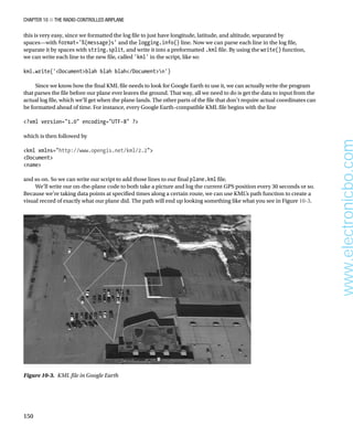 Chapter 10 ■ The Radio-Controlled Airplane
150
this is very easy, since we formatted the log file to just have longitude, latitude, and altitude, separated by
spaces—with format='%(message)s' and the logging.info() line. Now we can parse each line in the log file,
separate it by spaces with string.split, and write it into a preformatted .kml file. By using the write() function,
we can write each line to the new file, called 'kml' in the script, like so:
 
kml.write('Documentblah blah blah/Documentn')
 
Since we know how the final KML file needs to look for Google Earth to use it, we can actually write the program
that parses the file before our plane ever leaves the ground. That way, all we need to do is get the data to input from the
actual log file, which we’ll get when the plane lands. The other parts of the file that don’t require actual coordinates can
be formatted ahead of time. For instance, every Google Earth–compatible KML file begins with the line
 
?xml version=1.0 encoding=UTF-8 ?
 
which is then followed by
 
kml xmlns=http://www.opengis.net/kml/2.2
Document
name
 
and so on. So we can write our script to add those lines to our final plane.kml file.
We’ll write our on-the-plane code to both take a picture and log the current GPS position every 30 seconds or so.
Because we’re taking data points at specified times along a certain route, we can use KML’s path function to create a
visual record of exactly what our plane did. The path will end up looking something like what you see in Figure 10-3.
Figure 10-3.  KML file in Google Earth
www.electronicbo.com
 