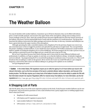 161
Chapter 11
The Weather Balloon
You may be familiar with weather balloons. Sometimes up to 20-feet in diameter, they can be filled with helium,
given a small scientific payload, and ascend to the upper limits of the atmosphere, taking and recording various
sensor readings as they go. Then, when the outside pressure becomes significantly less than the interior pressure of
the balloon, they burst, and the payload falls back to earth with the assistance of a small parachute. The group that
launched the balloon tracks down the fallen package and retrieves the data. In this way, scientists and hobbyists can
learn a great deal about the upper reaches of the atmosphere.
Although operating the radio-controlled airplane with a Raspberry Pi in the previous chapter was cool, it was
also somewhat tame in that we logged its position and uploaded its path data to Google Earth. The concept behind
this project, building a weather balloon, is very simple but more advanced. We’ll inflate and launch a small weather
balloon capable of sending the Raspberry Pi to at least 30,000 feet. We’ll then program the Pi to take a picture every so
often, giving us a pictorial record of our flight and use a small GPS unit to log our Pi’s trip.
But we won’t stop there because that’s kind of boring, and it’s been done by many different hobbyists and
professionals. In addition, we’ll get an update, in real time, as to what the balloon is doing—its latitude, longitude,
and even altitude—by programming the Pi to record itself speaking its coordinates every 15 seconds or so. Then we’ll
broadcast that recording to a radio on the ground. All we need to do is tune our small FM radio to a pre-assigned
frequency, and we’ll be able to hear our balloon talking to us, giving us live updates on its condition.
Let’s go shopping for parts!
Caution
■
■   In the United States, FAA regulations require you to notify the agency 6 to 24 hours before your launch with
relevant information, such as the time and place of the launch, predicted altitude, balloon description, and forecast of the
landing location.The FAA also requires you to keep track of the balloon’s location and have the ability to update the FAA with
that information should it be required. Regulations differ for moored versus free balloons; for more information, see the full
regulations at http://www.gpo.gov/fdsys/pkg/CFR-2012-title14-vol2/pdf/CFR-2012-title14-vol2-part101.pdf.
A Shopping List of Parts
Like the RC plane, this is one of the more expensive projects in the book, if only because weather balloons can be sort
of expensive, and you’ll need to purchase or rent a tank of helium from a party supply store or welding supply house.
Here’s what you’ll need:
Raspberry Pi with camera board
•	
LiPo battery and 5V regulator to power the Pi
•	
Latex weather balloon 6-7 foot diameter
•	
GPS receiver—(
•	 https://www.adafruit.com/products/746)
www.electronicbo.com
 