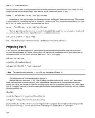 Chapter 11 ■ The Weather Balloon
166
into your terminal. There are many different installation and configuration options, but this is the easiest and most
straightforward. Now, to convert our position.wav file, we use the following syntax, so type
 
ffmpeg -i position.wav -y -ar 22050 position.wav
 
Depending on when you’re reading this chapter, you may get the following deprecation warning: “This program
is only provided for compatibility and will be removed in a future release.” The command should still work, but if you
prefer, you can use the replacement’s command, avconv, like so:
 
avconv -i position.wav -y -ar 22050 position.wav
 
That’s it—position.wav has now been re-encoded with a 22050 kHz sample rate and is ready to be broadcast. If
we want to broadcast the contents of position.wav, we would type in a terminal
 
sudo ./pifm position.wav 103.5 22050
 
(103.5 FM is the frequency it will be broadcast to. Adjust for your local stations, of course.)
Preparing the Pi
If you’re reading this chapter after the RC plane chapter, you may recognize much of the setup here, as many of
the parts of this project are very similar. The first thing you need to do is to make sure that the gpsd module will be
running every time you start the Pi. To do that, open your rc.local file by typing
 
sudo nano /etc/rc.local
 
and add the following line to the end:
 
sudo gpsd /dev/ttyAMA0 -F /var/run/gpsd.sock 
Note
■
■   For more information about the rc.local file, see the sidebar in Chapter 10.
Now the gpsd module will run every time we start the Pi.
However, we’re not done in the rc.local file. It’s likely that when you launch the balloon, you’ll want to just
power the Pi and launch, without having to worry about logging in and starting up the program you’ve written.
Luckily, you can do that with the rc.local file too. Upon startup, after the gpsd module launches, you’ll want to give
your GPS board a few seconds to get a fix on some satellites before it starts logging data. To do that, after the gpsd line
just shown, add the line
 
sleep(45)
 
to make the Pi pause for 45 seconds, and then add the line
 
sudo python /home/pi/Documents/balloon/balloon.py
 
(Make sure this line matches wherever you’re storing your balloon program, of course.) Your balloon program will
now start automatically, 45 seconds after your GPS module begins to read data from its satellite fixes.
 