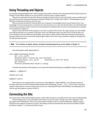 Chapter 11 ■ The Weather Balloon
167
Using Threading and Objects
An important programming feature we’ll be using in this project is threads. If you already built the RC plane project in
Chapter 10, this will be old hat to you. If you haven’t, however, here’s a quick rundown.
Threads are important because they allow your program and processor to do several tasks at once, and they don’t
tie up all the memory and processing power doing one simple task. A simple call to import threading gives you the
full power of threads and all they can do for you.
What do threads actually do? Threads allow your computer to (seemingly) execute several tasks at once. I say
“seemingly” because the processor can still execute only one process at a time, but threads allow it to switch back and
forth between processes so fast it seems to be executing them simultaneously. For more of an introduction to threads,
see the sidebar in Chapter 10.
What we’ll do with them in this program is use them to poll the GPS receiver. By using a thread, our main buffer
won’t fill up with data as we continue to get data, yet we can still log the data in our position.txt file for later use.
To use threads in the most efficient way possible, we’ll create an object called a Poller that will request information
from the GPS receiver every 15 seconds using the gps module. Every time we get a position reading, we’ll update the
text file and take a picture.
Note
■
■   For a refresher on objects, classes, and object-oriented programming, see the sidebar in Chapter 10.
Our thread object will be defined like so:
 
class myObject(threading.Thread):
def __init__(self):
#function used to initiate the class and thread
threading.Thread.__init__(self) #necessary to start the thread
def run(self):
#function performed while thread is running
 
From the main portion of the program, we can start the thread by declaring a new myObject object (a new thread):
 
newObject = myObject()
 
and then start it with
 
newObject.start()
 
The thread is now running with its own instance of the myObject, called newObject. Our thread (as shown in
the final code at the end of the chapter) will be initiated with threading.Thread.__init__(self). Once it has been
started, it will continue to execute its function (in our case, collecting GPS data, transmitting it, and taking pictures)
until we quit the program or power off the Pi.
Connecting the Bits
The construction of this weather balloon project can be rather involved, so set aside a few hours to get everything ready.
The first thing to do is set up the helium tank. When you rent the tank, it should come with a regulator and a
tilt-nipple used to fill balloons. This can be used to fill your balloon, with one small modification. Slip the surgical
tubing over the regulator and tape it securely. The tubing can then be inserted into the neck of your balloon to fill it
(as shown in Figure 11-2) and secured with a zip tie.
www.electronicbo.com
 
