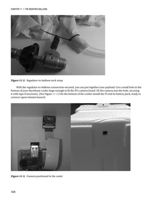 Chapter 11 ■ The Weather Balloon
168
With the regulator-to-balloon connection secured, you can put together your payload. Cut a small hole in the
bottom of your Styrofoam cooler large enough to fit the Pi’s camera board. Fit the camera into the hole, securing
it with tape if necessary. (See Figure 11-3.) On the bottom of the cooler, install the Pi and its battery pack, ready to
connect upon mission launch.
Figure 11-2.  Regulator-to-balloon neck setup
Figure 11-3.  Camera positioned in the cooler
 