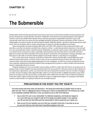 173
Chapter 12
The Submersible
Submersibles, both remotely operated and autonomous, have been used for both scientific research purposes and
private enterprise for several decades. They have studied life on the barren intercontinental plains, have explored
volcanic vents in the middle of the Atlantic Ocean, and have gone places impossible for humans to go. In the
commercial world, they were thrust into the spotlight during the Deepwater Horizon oil disaster in 2010. A fleet of
submersibles was used to cap the oil well and stop the spill in 5,000-foot depths—far below what human divers could
reach. They are routinely used to conduct maintenance on deep-sea oil rigs and offshore wave farms.
There are basically two kinds of submersible: ROVs and AUVs. ROV stands for Remote Operated Vehicle, and
describes a sub that is remotely controlled from a ship via a tether—a cable that provides both power to the sub and
two-way communication with its onboard systems. Ordinarily, an onboard camera sends a video signal up the tether
to a monitor in the control room, where a specially trained operator uses the video feed to control the sub with a
high-tech version of an Xbox controller. The remote operator controls the sub’s propulsion, steering, and depth, and
that person is also able to work the vehicle’s grippers and sample collectors, assuming it is so equipped.
AUV, on the other hand, stands for Autonomous Underwater Vehicle and describes a submersible that works
without human intervention or control. It may or may not use an onboard camera; if it does, the video from the
camera is often used only for data-gathering purposes, not for navigation. An AUV has an array of onboard sensors
and a relatively sophisticated onboard computer that is programmed to perform a variety of tasks and movements,
based on information from the sensors.
Using the Raspberry Pi, you can actually construct either an ROV or a full-scale AUV, but for our purposes we’re
going to make a (much simpler) remotely operated vehicle. We can use the Pi’s onboard camera to take snapshots of
our underwater explorations, and we can control the sub with a hacked Wii nunchuk. You won’t be able to navigate
via video, because sending a video signal through a cable to an external monitor is slightly beyond the scope of this
book, but as long as you don’t go too deep, you should be able to follow the sub with a raft or small boat and direct
it from the surface. Again, to keep the project within the scope of a single book chapter, we’re going to avoid depth
control as well; instead, we’re going to make the sub neutrally buoyant.
PRECAUTIONS IN THE EVENT YOU FRY YOUR PI
This build involves both deep water and electronics—two things that historically go together about as well as
water and cats. There is a very good chance of frying your Pi and/or its associated bits if the enclosure you create
is not completely watertight. With that in mind, you should do one or both of the following:
Buy an extra Pi to use in your submersible. It’s relatively inexpensive, and should you happen to
•	
fry it, you’ll still have your original Pi with all of its tweaks and added modules. If you duplicate
your SD card (see the next bullet point) the submersible Pi will be exactly like your regular one.
Back up your SD card regularly, just as do with your computer’s hard drive. If you back up as you
•	
go, you won’t lose too much hard work if something happens to the card.
www.electronicbo.com
 