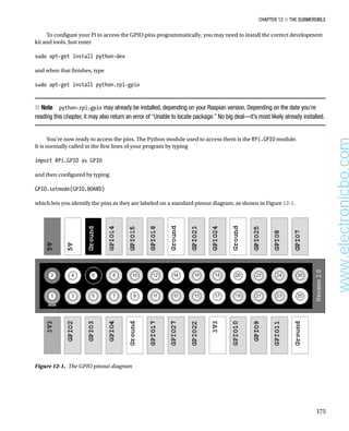 Chapter 12 ■ The Submersible
175
To configure your Pi to access the GPIO pins programmatically, you may need to install the correct development
kit and tools. Just enter
 
sudo apt-get install python-dev
 
and when that finishes, type
 
sudo apt-get install python.rpi-gpio 
Note
■
■   python-rpi.gpio may already be installed, depending on your Raspian version. Depending on the date you’re
reading this chapter, it may also return an error of “Unable to locate package.” No big deal—it’s most likely already installed.
You’re now ready to access the pins. The Python module used to access them is the RPi.GPIO module.
It is normally called in the first lines of your program by typing
 
import RPi.GPIO as GPIO
 
and then configured by typing
 
GPIO.setmode(GPIO.BOARD)
 
which lets you identify the pins as they are labeled on a standard pinout diagram, as shown in Figure 12-1.
Figure 12-1.  The GPIO pinout diagram
www.electronicbo.com
 