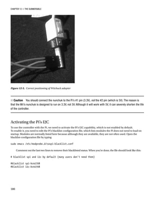 Chapter 12 ■ The Submersible
180
Caution
■
■   You should connect the nunchuk to the Pi’s #1 pin (3.3V), not the #2 pin (which is 5V). The reason is
that the Wii’s nunchuk is designed to run on 3.3V, not 5V. Although it will work with 5V, it can severely shorten the life
of the controller.
Activating the Pi’s I2C
To use the controller with the Pi, we need to activate the Pi’s I2C capability, which is not enabled by default.
To enable it, you need to edit the Pi’s blacklist-configuration file, which lists modules the Pi does not need to load on
startup. Modules are normally listed here because although they are available, they are not often used. Open the
blacklist-configuration file by typing
 
sudo emacs /etc/modprobe.d/raspi-blacklist.conf
 
Comment out the last two lines to remove their blacklisted status. When you’re done, the file should look like this:
 
# blacklist spi and i2c by default (many users don't need them)
 
#blacklist spi-bcm2708
#blacklist i2c-bcm2708
 
Figure 12-5.  Correct positioning of Wiichuck adapter
 