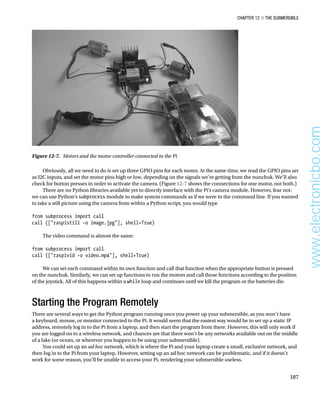 Chapter 12 ■ The Submersible
187
Obviously, all we need to do is set up three GPIO pins for each motor. At the same time, we read the GPIO pins set
as I2C inputs, and set the motor pins high or low, depending on the signals we’re getting from the nunchuk. We’ll also
check for button presses in order to activate the camera. (Figure 12-7 shows the connections for one motor, not both.)
There are no Python libraries available yet to directly interface with the Pi’s camera module. However, fear not:
we can use Python’s subprocess module to make system commands as if we were in the command line. If you wanted
to take a still picture using the camera from within a Python script, you would type
 
from subprocess import call
call ([raspistill -o image.jpg], shell=True)
 
The video command is almost the same:
 
from subprocess import call
call ([raspivid -o video.mp4], shell=True)
 
We can set each command within its own function and call that function when the appropriate button is pressed
on the nunchuk. Similarly, we can set up functions to run the motors and call those functions according to the position
of the joystick. All of this happens within a while loop and continues until we kill the program or the batteries die.
Starting the Program Remotely
There are several ways to get the Python program running once you power up your submersible, as you won’t have
a keyboard, mouse, or monitor connected to the Pi. It would seem that the easiest way would be to set up a static IP
address, remotely log in to the Pi from a laptop, and then start the program from there. However, this will only work if
you are logged on to a wireless network, and chances are that there won’t be any networks available out on the middle
of a lake (or ocean, or wherever you happen to be using your submersible).
You could set up an ad hoc network, which is where the Pi and your laptop create a small, exclusive network, and
then log in to the Pi from your laptop. However, setting up an ad hoc network can be problematic, and if it doesn’t
work for some reason, you’ll be unable to access your Pi, rendering your submersible useless.
Figure 12-7.  Motors and the motor controller connected to the Pi
www.electronicbo.com
 