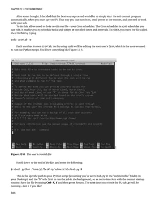 Chapter 12 ■ The Submersible
188
After some thought, I decided that the best way to proceed would be to simply start the sub control program
automatically, when you start up your Pi. That way you can turn it on, send power to the motors, and proceed to work
with your sub.
To do this, all we need to do is to edit one file—your Cron scheduler. The Cron scheduler is a job scheduler you
can edit. It enables you to schedule tasks and scripts at specified times and intervals. To edit it, you open the file called
the crontab by typing
 
sudo crontab -e
 
Each user has its own crontab, but by using sudo we’ll be editing the root user’s Cron, which is the user we need
to run our Python script. You’ll see something like Figure 12-8.
Figure 12-8.  The user’s crontab file
Scroll down to the end of the file, and enter the following:
 
@reboot python /home/pi/Desktop/submersible/sub.py 
 
This is the specific path to your Python script (assuming you’ve saved sub.py in the “submersible” folder on
your Desktop), and the “” tells Cron to run the job in the background, so as not to interfere with the normal startup
routine. Save the file by typing Ctrl+X, Y and then press Return. The next time you reboot the Pi, sub.py will be
running—test it if you like!
 