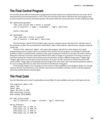 Chapter 12 ■ The Submersible
189
The Final Control Program
We now have all the different Python pieces programmed; all that remains is to combine them into one script. We’ve
determined the movement parameters, so let’s write some functions that will be called from the main program loop
to react to joystick movements and button presses. The easiest will be the camera functions. To take a still picture, type
 
def takeStillPic(picNum):
Take still picture when C button is pressed
call ([raspistill -o image + str(picNum) + .jpg], shell=True)
 
And for a video, type:
 
def takeVideo():
Take video when Z button is pressed
call ([raspivid -o video.mp4], shell=True)
 
The first function, takeStillPic(picNum), takes a picture, using the system call raspistill, with the name of
the parameter, picNum. The second function, takeVideo(), takes a video with the .mp4 extension, using the raspivid
system call.
We’ll do a from subprocess import call early in the program, with all of our other imports. It’s a good
programming practice to import all of your modules when you first start the program, even though it’s technically
possible to import a needed module anywhere in the script. Keeping your imports in one place can make it easier to
debug the script later. You’ll also notice that takeStillPic takes an integer as a parameter; if we keep a counter of
each time we press the C button and send that count to the function, we’ll get a different image name (“image4.jpg”
,
“image5.jpg”
, and so on) each time we press the button. If we don’t do that, each time we call the function it will
create another “image.jpg”
, overwriting the previous image of the same name. Also, note that the parameter needs to
be cast as a string with str() in order to be inserted into the filename string given.
To keep things simple, we’re not going to use the camera’s video capabilities in this program. Rather, we can take
a picture with the nunchuk button, wait until the camera process is finished, and then continue with the program’s
main loop until the button is pressed again.
The Final Code
Save the following code on your Pi, preferably in its own folder. It’s also available as sub.py on the Apress web site.
 
from subprocess import call
import time
import smbus
import RPi.GPIO as GPIO
GPIO.setwarnings (False)
GPIO.setmode (GPIO.BOARD)
 
def take_stillpic(num):
call ([raspistill -o image + str(num) + jpg], shell=True)
 
def go_forward():
GPIO.output (19, 1) #IN1 on
GPIO.output (23, 0) #IN2 off
GPIO.output (11, 1) #IN3 on
GPIO.output (15, 0) #IN4 off
 
www.electronicbo.com
 