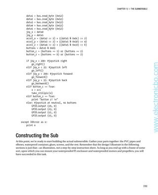 Chapter 12 ■ The Submersible
191
data1 = bus.read_byte (0x52)
data2 = bus.read_byte (0x52)
data3 = bus.read_byte (0x52)
data4 = bus.read_byte (0x52)
data5 = bus.read_byte (0x52)
joy_x = data0
joy_y = data1
accel_x = (data2  2) + ((data5  0x0c)  2)
accel_y = (data3  2) + ((data5  0x30)  4)
accel_z = (data4  2) + ((data5  0xc0)  6)
buttons = data5  0x03
button_c = (buttons == 1) or (buttons == 2)
button_z = (buttons == 0) or (buttons == 2)
 
if joy_x  200: #joystick right
go_right()
elif joy_x  35: #joystick left
go_left()
elif joy_y  200: #joystick forward
go_forward()
elif joy_y  35: #joystick back
go_backward()
elif button_c == True:
x = x+1
take_stillpic(x)
elif button_z == True:
print button z! n
else: #joystick at neutral, no buttons
GPIO.output (19, 0)
GPIO.output (23, 0)
GPIO.output (11, 0)
GPIO.output (15, 0)
 
except IOError as e:
print e 
Constructing the Sub
At this point, we’re ready to start building the actual submersible. Gather your parts together: the PVC pipes and
elbows, waterproof container, glues, screws, and the rest. Remember that the design I illustrate in the following
sections is just that—an illustration, not a step-by-step instruction sheet. As long as you end up with a frame of some
sort, upon which you can mount your waterproofed Pi enclosure and waterproofed motors and propellers, you will
have succeeded in this task.
www.electronicbo.com
 