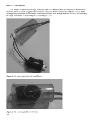 Chapter 12 ■ The Submersible
194
Then strip the ends from a short length of Ethernet cable and solder two of the enclosed wires to the wires from
the motor. When it’s totally wrapped and the wires are connected, drill two holes in the pill bottle—one in the lid
for the propeller, and one in the base for the control wires. Slide the wires through the bottle and make sure everything
fits snugly in the bottle, as shown in Figure 12-12 and Figure 12-13.
Figure 12-13.  Motor snugly fitted in the bottle
Figure 12-12.  Motor ready to insert in the pill bottle
 