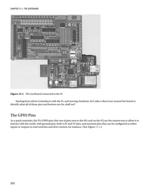 Chapter 13 ■ The Gertboard
202
Starting from where it interfaces with the Pi, and moving clockwise, let’s take a short tour around the board to
identify what all of those pins and buttons are for, shall we?
The GPIO Pins
As a quick reminder, the Pi’s GPIO pins (the row of pins next to the SD card on the Pi) are the easiest way to allow it to
interact with the world, with ground pins, both 3.3V and 5V pins, and assorted pins that can be configured as either
inputs or outputs to read switches and drive motors, for instance. (See Figure 13-2.)
Figure 13-1.  The Gertboard connected to the Pi
 