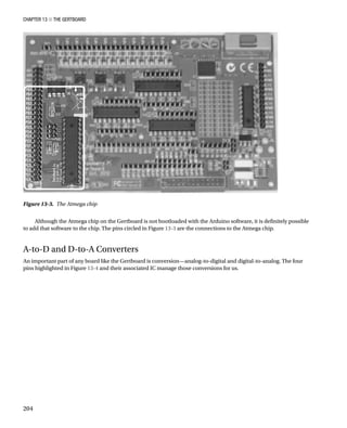 Chapter 13 ■ The Gertboard
204
Figure 13-3.  The Atmega chip
Although the Atmega chip on the Gertboard is not bootloaded with the Arduino software, it is definitely possible
to add that software to the chip. The pins circled in Figure 13-3 are the connections to the Atmega chip.
A-to-D and D-to-A Converters
An important part of any board like the Gertboard is conversion—analog-to-digital and digital-to-analog. The four
pins highlighted in Figure 13-4 and their associated IC manage those conversions for us.
 