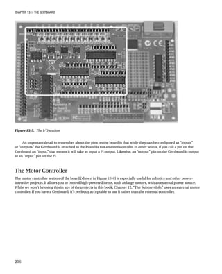 Chapter 13 ■ The Gertboard
206
An important detail to remember about the pins on the board is that while they can be configured as “inputs”
or “outputs,” the Gertboard is attached to the Pi and is not an extension of it. In other words, if you call a pin on the
Gertboard an “input,” that means it will take as input a Pi output. Likewise, an “output” pin on the Gertboard is output
to an “input” pin on the Pi.
The Motor Controller
The motor controller section of the board (shown in Figure 13-6) is especially useful for robotics and other power-
intensive projects. It allows you to control high-powered items, such as large motors, with an external power source.
While we won’t be using this in any of the projects in this book, Chapter 12, “The Submersible,” uses an external motor
controller. If you have a Gertboard, it’s perfectly acceptable to use it rather than the external controller.
Figure 13-5.  The I/O section
 