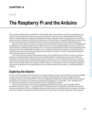 215
Chapter 14
The Raspberry Pi and the Arduino
Peanut butter and jelly. Batman and Robin. Dr. Jekyll and Mr. Hyde. Some things are just meant to go together, and
we know it from the moment we first lay eyes on the combination. Such is the case with the Raspberry Pi and the
Arduino. Many hobbyists and engineers (including me) had been using the Arduino for projects, but were wishing
there was a device similar in size with just a bit more power. Well, our wishes were granted with the introduction of the
Pi. It has more power than the Arduino (the Arduino is only a microcontroller), and it has a full ARM processor.
Of course, other options are in the consumer microprocessor board market. A popular choice is the Beagleboard,
an ARM-processor-based board that also runs different versions of Linux, including Angstrom and even Ubuntu. Its
main drawback is its $100 price tag. Parallax puts out a few prosumer-grade boards as well, such as the eight-processor
Propeller with a built-in breadboard, but again—it’s more similar to the Pi than the Arduino, and as of this writing
costs $129. Intel’s newest entry into the microprocessor market is the Galileo, an Arduino-compatible development
board, which also goes for around $100.
None of these boards, however, have gained anywhere near the following of the Arduino. An entire culture has
sprung up around this popular little board and the incredible things the average person can do with it. There are
many books, web sites, forums, and groups dedicated to its projects, so I won’t rehash those sources here. However,
information on interfacing the Arduino with the Raspberry Pi is a bit more scarce. The Pi is a Linux-based computer,
and as such is perfectly capable of running the Arduino software. In this chapter, I’ll walk you through installing that
software and creating one or two simple projects that run solely on the Pi and the Arduino—no desktop machine is
required.
Exploring the Arduino
For those of you unfamiliar with it, the Arduino is a popular implementation of microcontroller technology, packaged
to make it easy for the layperson to program and do complex, interesting tasks with some complex electronics.
For people who just want to make stuff, it’s a boon; the Integrated Development Environment (IDE) used to program
the Arduino runs on almost any computer, the programming language is very much like C, and—perhaps best of
all—the board is inexpensive, with most Arduino versions costing less than $30 US.
There are several versions of the Arduino, ranging from the tiny Arduino Nano to the much larger Arduino
Duemilanove (shown in Figure 14-1) and the Mega. All of the boards have an Atmega168 or 328 chip as their central
processor, and they have a serial-to-USB chip onboard to enable them to communicate with your computer. They have
a selection of jumpers, similar to the GPIO pins on the Pi, but most of them are female sockets rather than male pins.
www.electronicbo.com
 