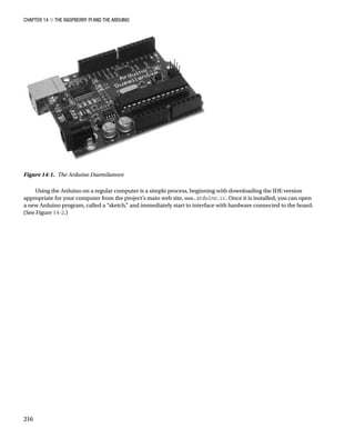 Chapter 14 ■ The Raspberry Pi and the Arduino
216
Using the Arduino on a regular computer is a simple process, beginning with downloading the IDE version
appropriate for your computer from the project’s main web site, www.arduino.cc. Once it is installed, you can open
a new Arduino program, called a “sketch,” and immediately start to interface with hardware connected to the board.
(See Figure 14-2.)
Figure 14-1.  The Arduino Duemilanove
 