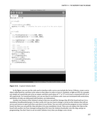 Chapter 14 ■ The Raspberry Pi and the Arduino
217
In the figure, you can see the code used to interface with a servo; you include the Servo.h library, create a servo
object called myservo, and then write values to that object in order to move it. Similarly, to light an LED, for example,
you simply set a particular pin to be an output, and then send values of “1” or “0” to it to turn a connected LED on or
off, respectively. As I mentioned before, you can see that it’s not Python code. Lines are terminated with semicolons,
and blocks of codes are delineated with brackets, not indentations.
Another nice feature of the Arduino’s setup is that you can pull the Atmega chip off of the board and use it in a
standalone breadboarded project. In other words, let’s say you want to design a circuit on the Arduino that will use
servos and motors to open and close a pet door in your house. You can write and test the program on your Arduino
board, but then you can pull the chip and place it in your standalone circuit. Then you can replace the chip on the
board with another one from Atmega (costing about $3), burn the Arduino bootloader onto the chip, and go on
programming. You don’t have to use an entire Arduino every time you design a new circuit.
Figure 14-2.  A typical Arduino sketch
www.electronicbo.com
 