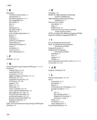 E
„
       
„
Electronics
9V battery electrocution, 52
earth ground, 53
electrical equations, 52–53
fre extinguishers, 63
frst-aid kit, 63
heat, 62
ICs, 53
inductance, 52
lab safety outft, 51
Ohm’s Law, 52
parts storage organization, 64
power, 52
Python, 51
resistance, 53
robotics (see Robotics)
sharp objects, 63
soldering techniques, 66
veins, 52
ventilation, 64
water circuit, 53
wear safety glasses, 63
F
„
       
„
FFMPEG, 165–166
G
„
       
„
General Purpose Input/Output (GPIO) pins, 174–176
Gertboard
Atmega chip, 203–204
connected to Pi, 202
converters, 204–205
digital/analogue converters, 213–214
GPIO pins, 202–203
integrated circuits (ICs), 201
I/O section, 205–206
jumpers, 208
LEDs, 210–212
Microchip, 214
motor controller, 206–207
motor speeds and directions, 212
open collector, 207–208, 213
Pi’s GPIO pins/RPi.GPIO, 209
preliminary jumper, 209–210
printed circuit board (PCB), 201
Raspberry Pi project, 201
WiringPi, 209
GPIO. See General Purpose Input/Output (GPIO) pins
GPS data, 164
H
„
       
„
H-bridges, 185
HDMI. See High defnition multimedia
interface (HDMI) port
High defnition multimedia interface
(HDMI) port, 5–7
Home security system
description, 111
dogs, 111
Raspberry Pi, 112
sensor network (see Sensor network,
home security system)
HTML. See HyperText Markup Language (HTML)
HyperText Markup Language (HTML), 69
I
„
       
„
ICs. See Integrated circuits (ICs)
IDLE. See Integrated DeveLopment
Environment (IDLE)
Integrated circuits, 53
Integrated DeveLopment
Environment (IDLE)
defnition, 34
icon, 34
typing, 36–37
window, 35
Inter-Integrated Circuit (I2C or IIC), 82–83, 179
I/O section, 205–206
J, K
„
       
„
Jumpers, Gertboard, 208
L
„
       
„
LED test side project, 183–185
Linux
commands, 18–21
description, 15
kernel, 16
LXTerminal icon, Pi desktop, 21–22
package managers, 23–24
Pi
CLI, 16
fles and fle system, 17
Raspberry Pi terminal, 16
root user vs. sudo, 17
shells, 22–23
text editors, 24–29
users’ playground, 15
Linux fle permissions, 106
■ index
228
www.electronicbo.com
 
