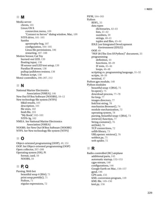 M
„
       
„
Media server
clients, 101
Linux/OS X
connection menu, 109
“Connect to Server” dialog window, Mac, 109
NTFS drive, 101–103
Samba
apostrophe bug, 107
confguration, 104–105
Linux fle permissions, 106
restarting, 107–108
Motion Sensor, Cat Toy
burned-out LED, 139
foating input, 138
IR sensor and LED test setup, 139
Parallax IR sensor, 138
pullup/pulldown resistor, 138
Python script, 138
Motor controllers, 206–207, 212
N
„
       
„
National Marine Electronics
Association (NMEA), 146
New Out Of Box Software (NOOBS), 10–12
New technology fle system (NTFS)
blkid results, 103
description, 101
fle sizes, 102
fstab fle, 103
“My Book”
, 102–103
NTFS-3g, 102
NMEA. See National Marine Electronics
Association (NMEA)
NOOBS. See New Out Of Box Software (NOOBS)
NTFS. See New technology fle system (NTFS)
O
„
       
„
Object-oriented programming (OOP), 49, 151
OOP. See Object-oriented programming (OOP)
Open collector, 207–208
Operating system (OS), Pi
format, card, 10
NOOBS, 10
P
, Q
„
       
„
Parsing, Web bot
beautiful soup 4 (BS4), 71
print soup.prettify(), 71
Python, 71
regular expressions, 72
PiFM, 164–165
Python
BDFL, 33
data types
dictionaries, 42–43
lists, 41–42
numbers, 39
strings, 40–41
tuples and fles, 43–44
IDLE (see Integrated DeveLopment
Environment (IDLE))
OOP, 49
“PEP 20 (Te Zen Of Python)” document, 33
programming
defnition, 44
functions, 48–49
IF tests, 45–46
loops, 46–48
scripting vs. programming language, 31–32
scripts, 38–39
terminal, 37
Python gps module, 148
Python modules
beautiful soup 4 (BS4), 75
br.open(), 75
download process, 77–78
for loop, 77
images directory, 77
linkText string, 78
mechanize.Browser(), 74
module mechanization, 72
operating system, 78
parsing, beautiful soup 4 (BS4), 73
retrieve() function, 77
String.contains(), 76
str(link), 76
TCP connections, 72
urllib library, 73
URLopener. retrieve(), 76
webbot.py, 75
web spider, 72
R
„
       
„
Radio-controlled (RC) airplane
additional parts, 145
automatic startup, 152–153
cgps stream, 148
confgurations, 146
Google Earth on Mac, 156–157
gpsd, 146
GPS unit, 155
KML conversion program, 159
KML fle, 149–150
kml.py, 156
■ Index
229
 