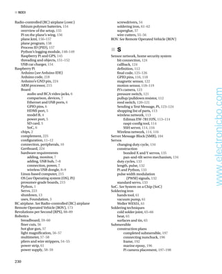 lithium polymer batteries, 154
overview of the setup, 155
Pi on the plane’s wing, 156
plane.kml, 156–157
plane program, 158
Process ID (PID), 157
Python’s logging module, 148–149
Raspberry Pi and GPS, 145
threading and objects, 151–152
USB car charger, 154
Raspberry Pi
Arduino (see Arduino IDE)
Arduino code, 218
Arduino’s GND pin, 224
ARM processor, 215
Board
audio and RCA video jacks, 6
comparison, devices, 7
Ethernet and USB ports, 6
GPIO pins, 6
HDMI port, 5
model B, 4
power port, 5
SD card, 5
SoC, 6
chips, 2
complement, 225
confguration, 11–12
connection, peripherals, 10
Gertboard, 224
hardware requirements
adding, monitor, 7
adding, USB hub, 7–8
connection, power, 7
wireless USB dongle, 8–9
Linux-based computer, 215
OS (see Operating system (OS), Pi)
prosumer-grade boards, 215
Python, 1
Servo, 223
shutdown, 13
uses, Foundation, 3
RC airplane. See Radio-controlled (RC) airplane
Remote Operated Vehicle (ROV), 173
Revolutions per Second (RPS), 88–89
Robotics
breadboard, 59–60
fner cuts, 56
hot glue gun, 57
light magnifcation, 56–57
multimeter, 57–58
pliers and wire strippers, 54–55
power strip, 61
power supply, 58–59
screwdrivers, 54
soldering iron, 61–62
superglue, 57
wire cutters, 55–56
ROV. See Remote Operated Vehicle (ROV)
S
„
       
„
Sensor network, home security system
bit connection, 124
callback, 124
defnition, 112
fnal code, 125–126
GPIO pins, 116, 118
magnetic sensor, 122
motion sensor, 118–119
Pi’s camera, 123
pressure switch, 121
pullup/pulldown resistor, 112
reed switch, 120–121
Sending a Text Message, Pi, 123–124
shopping list of parts, 113
wireless network, 113
Edimax EW-7811UN, 113–114
raspi-confg tool, 114
SSH server, 114, 116
Wireless network, 114, 116
Server Message Block (SMB), 104
Servos
changing duty cycle, 134
construction
bonded X and Y servos, 135
pan-and-tilt servo mechanism, 134
duty cycles, 133
length, pulse, 132
Pi and Python, 133
pulse width modulation
(PWM) signals, 132
standard servo, 133
SoC. See System on a Chip (SoC)
Soldering iron
hands tool, 61
vacuum pump, 61
Weller WES51, 61
Soldering techniques
cold solder joint, 65–66
heat, 65
surfaces and tin, 65
Submersible
construction plans
completed submersible, 197
connecting nunchuck, 196
frame, 192
marine epoxy, 196
Pi camera placement, 197–198
■ index
230
Radio-controlled (RC) airplane (cont.)
www.electronicbo.com
 