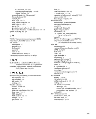 Pi’s enclosure, 192–193
underwater photography, 199–200
USB car charger, 196
controlling sub (see Wii nunchuk)
Cron scheduler, 188
extra Pi, 173
fnal code, 189–191
fnal control program, 189
GPIO pins, 174, 176
parts, 174
program, remotely log in, 187–188
Raspberry Pi camera board installation, 176–178
System on a Chip (SoC), 6
T
„
       
„
TCP. See Transmission control protocol (TCP)
Temperature/humidity sensor, 92–93
Text editors
description, 24
emacs, 26–28
leafpad, 29
nano, 28
vim, 25–26
vim vs. emacs vs. nano, 25
Transmission control protocol (TCP), 69
U, V
„
       
„
UART interface. See Universal Asynchronous
Receiver/Transmitter (UART) interface
Universal Asynchronous Receiver/Transmitter
(UART) interface, 146, 159
W, X, Y, Z
„
       
„
Waterproofng procedures, submersible motor
for mounting, 195
parafn wax, 195
pill bottle, 194
sealing, 193
Weather balloons
camera board, 168
festival, 165
FFMPEG installation, 165–166
fnal code, 171–172
GPS data, 164
GPS receiver, 162–163
images, 170–171
parachute, 169
parts, 161
PiFM installation, 164–165
Pi, preparation, 161, 166
regulator-to-balloon neck setup, 167–168
tether, cooler, 169
threading and objects, 167
Weather station
anemometer (see Anemometer)
barometer (see Barometer)
bits, 95–96
breadboarded chips, 96
digital compass, 90–91
fnal code, 97–99
I2C Protocol (see Inter-Integrated
Circuit (I2C or IIC))
parts, 82
RPS (see Revolutions per second (RPS))
temperature/humidity sensor
(see Temperature/humidity sensor)
Web bot
bot etiquette, 68
command-line downloading tool, 70
DANE-ELEC, 74
fash drive, 74
HTML, 69
IEEE networks, 74
information, 67
legitimate fle formats, 73
parsing web pages, 71–72
Python modules (see Python modules)
spider, 68
TCP connection, 70
visual map, internet, 67
webbot.py, 79
web communication protocols, 69
White Star, 68
Wii nunchuk
adapter, 179–180
I2C or IIC, 179–181
LED test side project, 183–185
reading, 182
sub motors and camera
H-bridges, 185
motors and motor controller, 186–187
motor values and settings, 186
testing, 181
Wire strippers, robotics
needle-nosed pliers, 54
pre-sized holes, 55
version 1 and 2, 54–55
■ Index
231
 