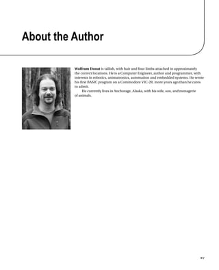 xv
About the Author
Wolfram Donat is tallish, with hair and four limbs attached in approximately
the correct locations. He is a Computer Engineer, author and programmer, with
interests in robotics, animatronics, automation and embedded systems. He wrote
his frst BASIC program on a Commodore VIC-20, more years ago than he cares
to admit.
He currently lives in Anchorage, Alaska, with his wife, son, and menagerie
of animals.
 