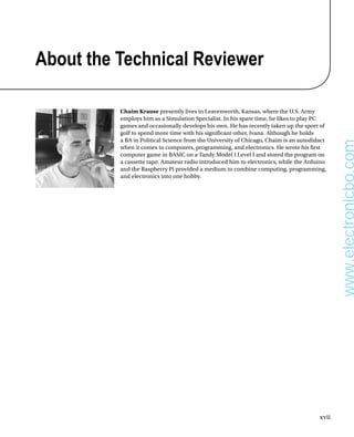 xvii
About the Technical Reviewer
Chaim Krause presently lives in Leavenworth, Kansas, where the U.S. Army
employs him as a Simulation Specialist. In his spare time, he likes to play PC
games and occasionally develops his own. He has recently taken up the sport of
golf to spend more time with his signifcant other, Ivana. Although he holds
a BA in Political Science from the University of Chicago, Chaim is an autodidact
when it comes to computers, programming, and electronics. He wrote his frst
computer game in BASIC on a Tandy Model I Level I and stored the program on
a cassette tape. Amateur radio introduced him to electronics, while the Arduino
and the Raspberry Pi provided a medium to combine computing, programming,
and electronics into one hobby.
www.electronicbo.com
 