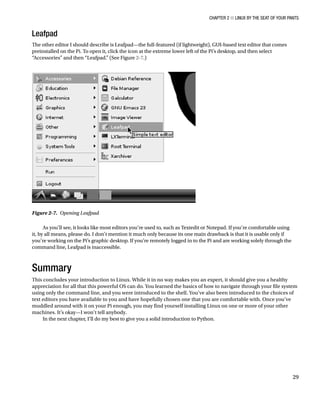 Chapter 2 ■ Linux by the Seat of Your Pants
29
Leafpad
The other editor I should describe is Leafpad—the full-featured (if lightweight), GUI-based text editor that comes
preinstalled on the Pi. To open it, click the icon at the extreme lower left of the Pi’s desktop, and then select
“Accessories” and then “Leafpad.” (See Figure 2-7.)
Figure 2-7.  Opening Leafpad
As you’ll see, it looks like most editors you’re used to, such as Textedit or Notepad. If you’re comfortable using
it, by all means, please do. I don’t mention it much only because its one main drawback is that it is usable only if
you’re working on the Pi’s graphic desktop. If you’re remotely logged in to the Pi and are working solely through the
command line, Leafpad is inaccessible.
Summary
This concludes your introduction to Linux. While it in no way makes you an expert, it should give you a healthy
appreciation for all that this powerful OS can do. You learned the basics of how to navigate through your file system
using only the command line, and you were introduced to the shell. You’ve also been introduced to the choices of
text editors you have available to you and have hopefully chosen one that you are comfortable with. Once you’ve
muddled around with it on your Pi enough, you may find yourself installing Linux on one or more of your other
machines. It’s okay—I won’t tell anybody.
In the next chapter, I’ll do my best to give you a solid introduction to Python.
 