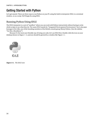 Chapter 3 ■ Introducing Python
34
Getting Started with Python
Let’s get started. There are three ways to run Python on your Pi: using the built-in interpreter IDLE, in a terminal
window, or as a script. We’ll begin by using IDLE.
Running Python Using IDLE
The IDLE interpreter is a sort of “sandbox” where you can work with Python interactively without having to write
whole scripts to see what they do. The name IDLE stands for “Integrated DeveLopment Environment,” but it also pays
homage to Eric Idle, one of the founding members of the British comedy group Monty Python. (See the sidebar
“Get Me a Shrubbery!”)
Because it’s the most user-friendly way of trying out code, let’s use IDLE first. Double-click the icon on your
desktop (shown in Figure 3-1), and you should be greeted by a window like Figure 3-2.
Figure 3-1.  The IDLE icon
 