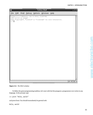 Chapter 3 ■ Introducing Python
35
To follow the great programming tradition, let’s start with the first program a programmer ever writes in any
language. At the prompt, type
 
 print Hello, world!
 
and press Enter. You should immediately be greeted with
 
Hello, world!
 
Figure 3-2.  The IDLE window
www.electronicbo.com
 